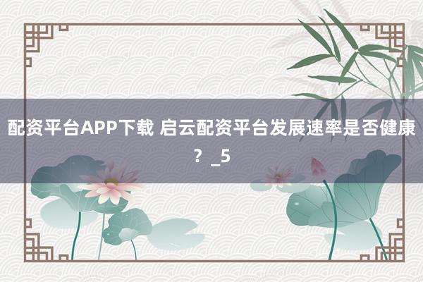 配资平台APP下载 启云配资平台发展速率是否健康？_5