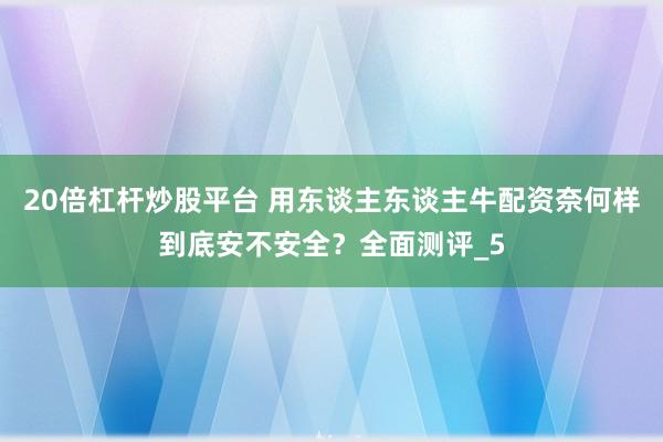 20倍杠杆炒股平台 用东谈主东谈主牛配资奈何样到底安不安全？全面测评_5