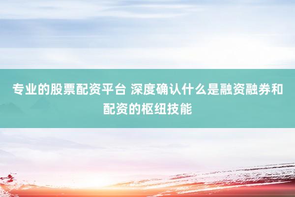 专业的股票配资平台 深度确认什么是融资融券和配资的枢纽技能