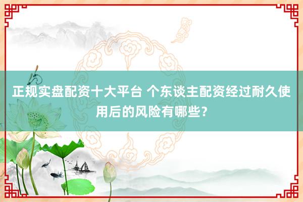 正规实盘配资十大平台 个东谈主配资经过耐久使用后的风险有哪些?