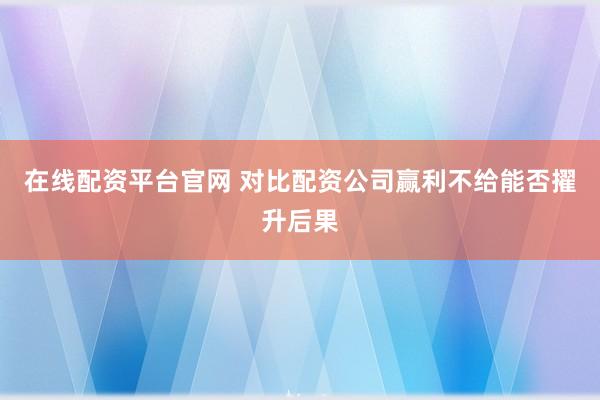 在线配资平台官网 对比配资公司赢利不给能否擢升后果