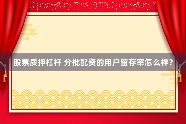股票质押杠杆 分批配资的用户留存率怎么样？
