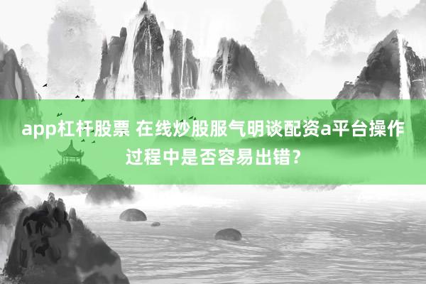 app杠杆股票 在线炒股服气明谈配资a平台操作过程中是否容易出错？
