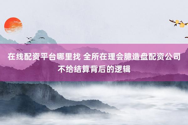 在线配资平台哪里找 全所在理会臆造盘配资公司不给结算背后的逻辑