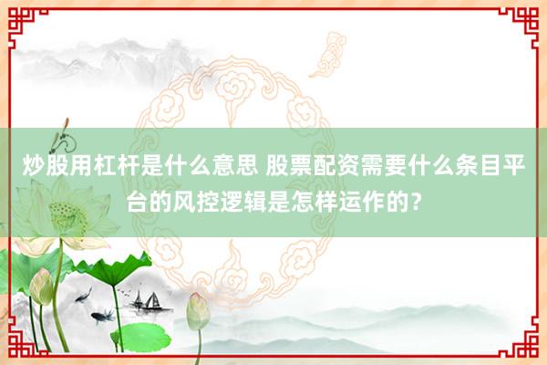 炒股用杠杆是什么意思 股票配资需要什么条目平台的风控逻辑是怎样运作的?