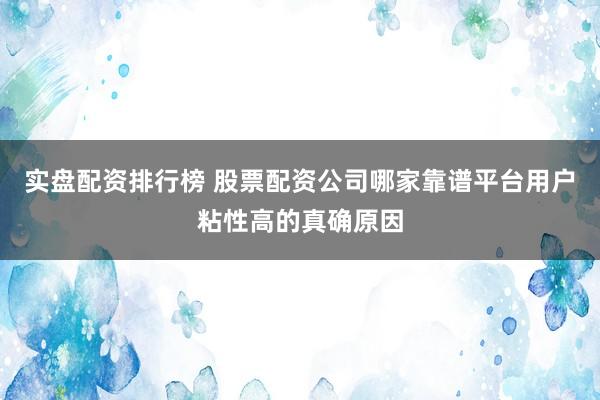 实盘配资排行榜 股票配资公司哪家靠谱平台用户粘性高的真确原因