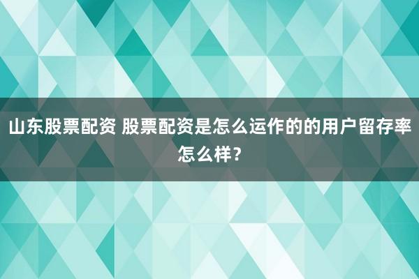 山东股票配资 股票配资是怎么运作的的用户留存率怎么样?