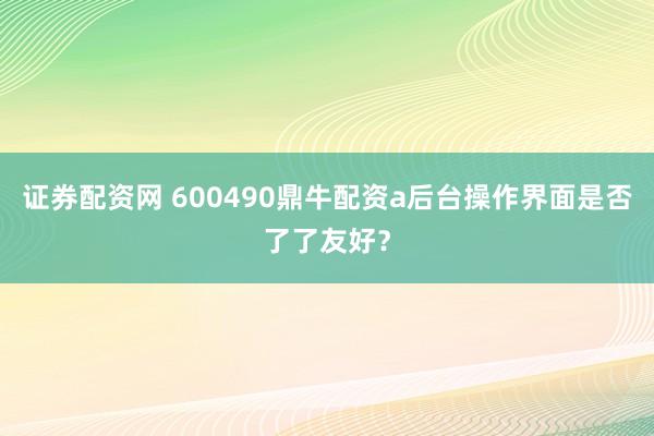 证券配资网 600490鼎牛配资a后台操作界面是否了了友好?