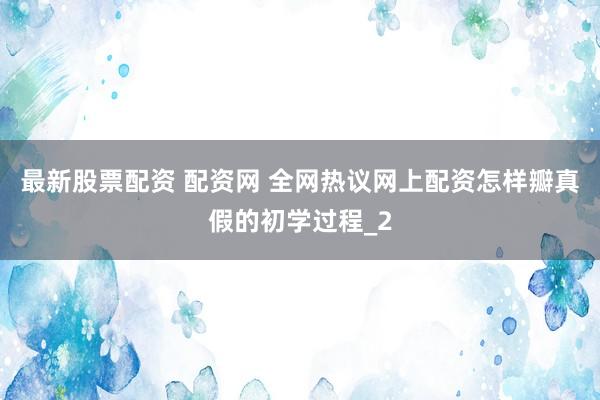 最新股票配资 配资网 全网热议网上配资怎样瓣真假的初学过程_2