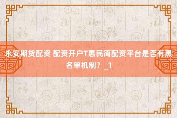 永安期货配资 配资开户T惠民简配资平台是否有黑名单机制?_1