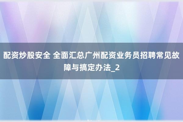 配资炒股安全 全面汇总广州配资业务员招聘常见故障与搞定办法_2