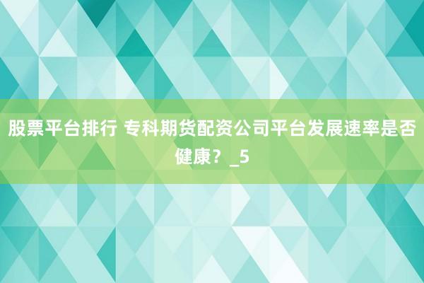 股票平台排行 专科期货配资公司平台发展速率是否健康？_5