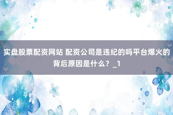 实盘股票配资网站 配资公司是违纪的吗平台爆火的背后原因是什么？_1