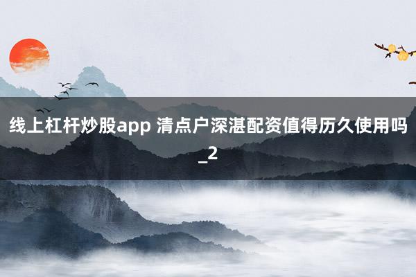 线上杠杆炒股app 清点户深湛配资值得历久使用吗_2