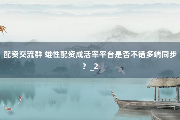 配资交流群 雄性配资成活率平台是否不错多端同步?_2