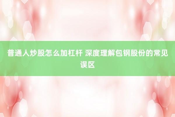 普通人炒股怎么加杠杆 深度理解包钢股份的常见误区