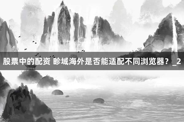 股票中的配资 畛域海外是否能适配不同浏览器？_2