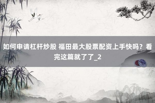 如何申请杠杆炒股 福田最大股票配资上手快吗?看完这篇就了了_2