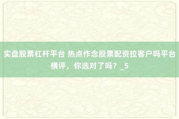 实盘股票杠杆平台 热点作念股票配资拉客户吗平台横评，你选对了吗？_5