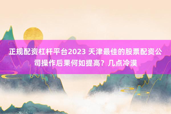 正规配资杠杆平台2023 天津最佳的股票配资公司操作后果何如提高？几点冷漠