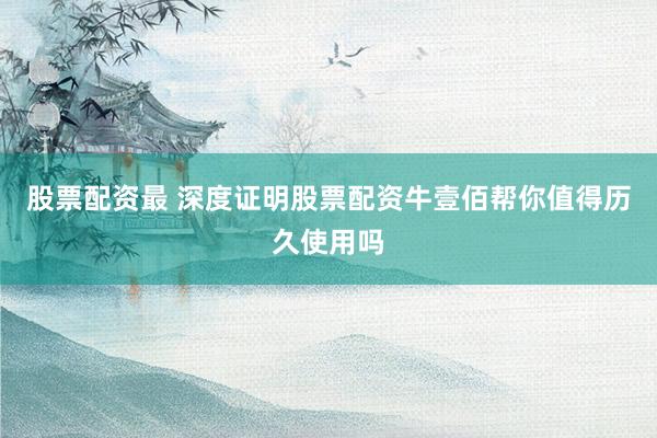 股票配资最 深度证明股票配资牛壹佰帮你值得历久使用吗