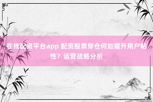 在线配资平台app 配资股票穿仓何如擢升用户粘性?运营战略分析