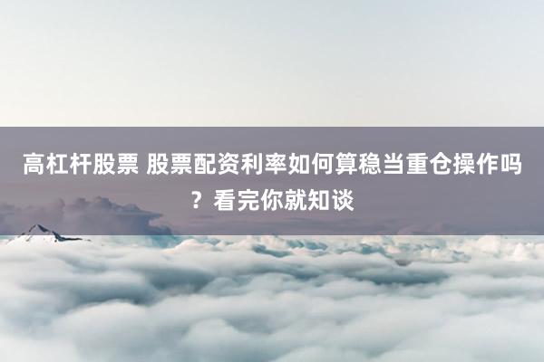 高杠杆股票 股票配资利率如何算稳当重仓操作吗？看完你就知谈