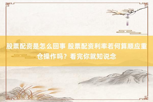 股票配资是怎么回事 股票配资利率若何算顺应重仓操作吗?看完你就知说念