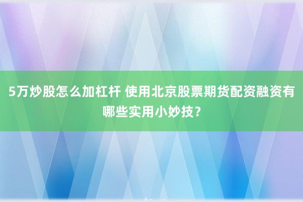 5万炒股怎么加杠杆 使用北京股票期货配资融资有哪些实用小妙技？