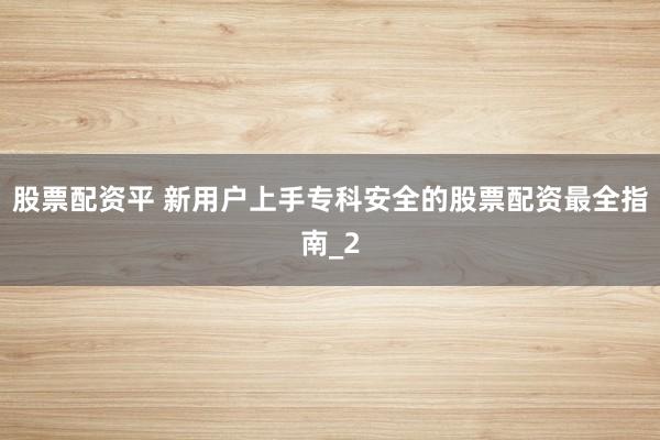 股票配资平 新用户上手专科安全的股票配资最全指南_2