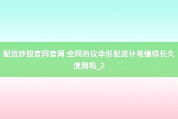配资炒股官网官网 全网热议伞形配资计帐值得长久使用吗_2