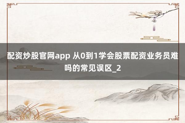配资炒股官网app 从0到1学会股票配资业务员难吗的常见误区_2
