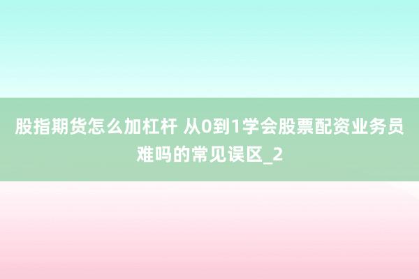 股指期货怎么加杠杆 从0到1学会股票配资业务员难吗的常见误区_2