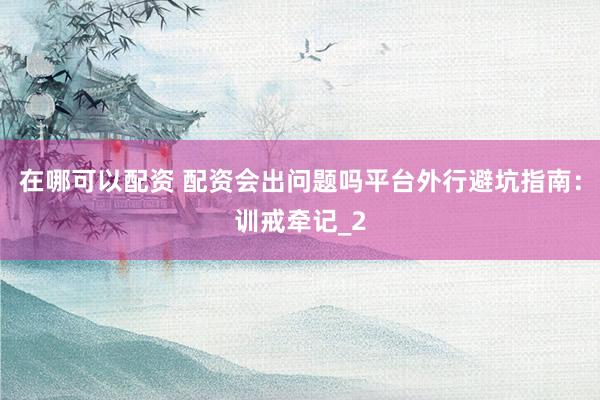 在哪可以配资 配资会出问题吗平台外行避坑指南:训戒牵记_2