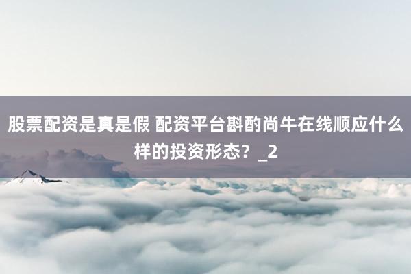 股票配资是真是假 配资平台斟酌尚牛在线顺应什么样的投资形态?_2
