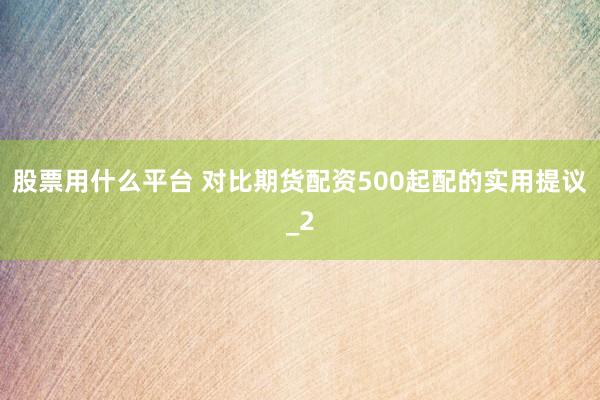 股票用什么平台 对比期货配资500起配的实用提议_2