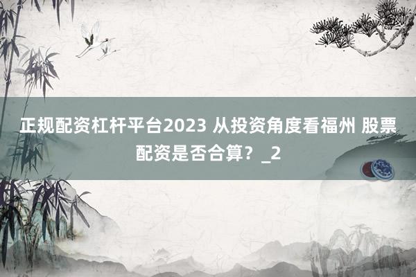 正规配资杠杆平台2023 从投资角度看福州 股票配资是否合算？_2