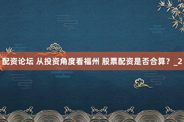 配资论坛 从投资角度看福州 股票配资是否合算?_2