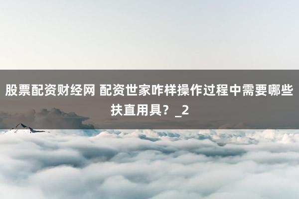 股票配资财经网 配资世家咋样操作过程中需要哪些扶直用具?_2