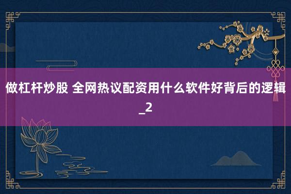 做杠杆炒股 全网热议配资用什么软件好背后的逻辑_2