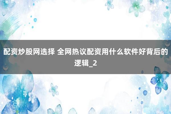 配资炒股网选择 全网热议配资用什么软件好背后的逻辑_2