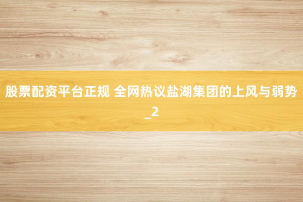 股票配资平台正规 全网热议盐湖集团的上风与弱势_2