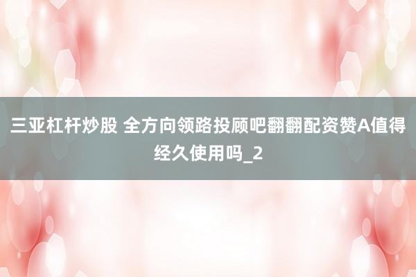 三亚杠杆炒股 全方向领路投顾吧翻翻配资赞A值得经久使用吗_2