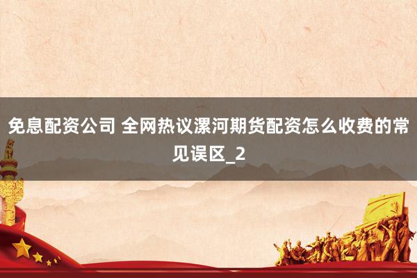 免息配资公司 全网热议漯河期货配资怎么收费的常见误区_2