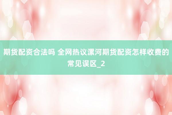 期货配资合法吗 全网热议漯河期货配资怎样收费的常见误区_2