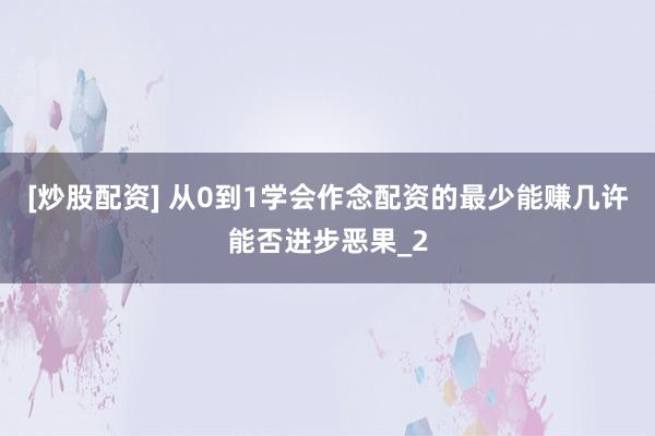 [炒股配资] 从0到1学会作念配资的最少能赚几许能否进步恶果_2