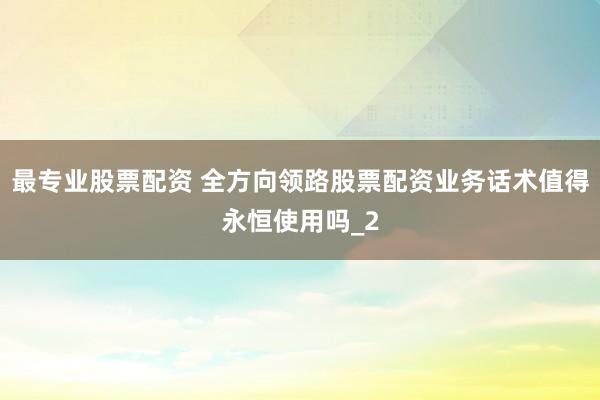 最专业股票配资 全方向领路股票配资业务话术值得永恒使用吗_2