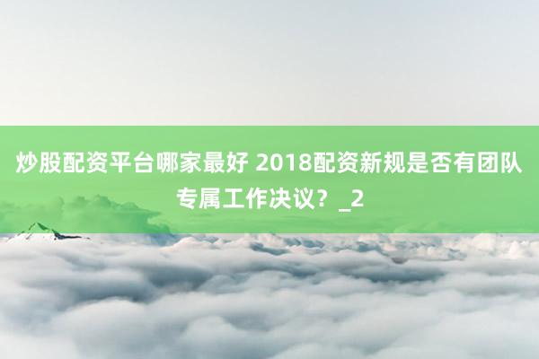 炒股配资平台哪家最好 2018配资新规是否有团队专属工作决议？_2