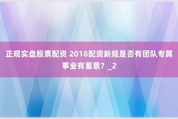 正规实盘股票配资 2018配资新规是否有团队专属事业有蓄意？_2