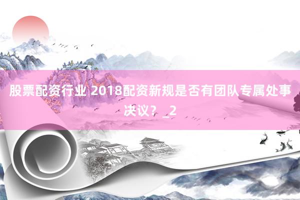 股票配资行业 2018配资新规是否有团队专属处事决议？_2